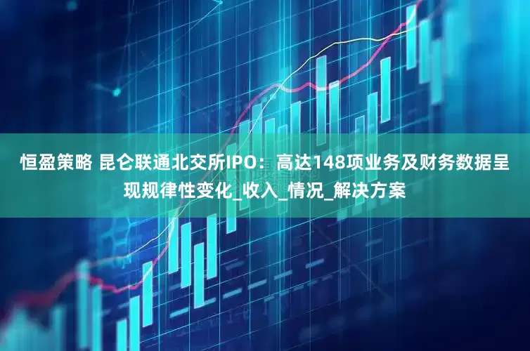 恒盈策略 昆仑联通北交所IPO：高达148项业务及财务数据呈现规律性变化_收入_情况_解决方案
