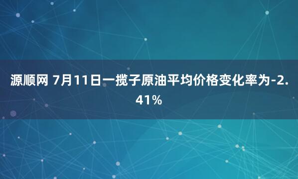 源顺网 7月11日一揽子原油平均价格变化率为-2.41%