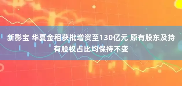 新影宝 华夏金租获批增资至130亿元 原有股东及持有股权占比均保持不变