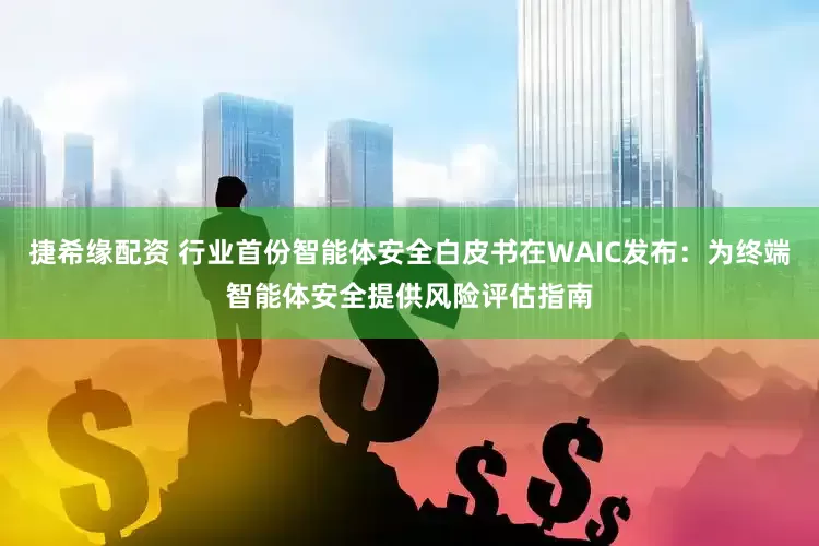 捷希缘配资 行业首份智能体安全白皮书在WAIC发布：为终端智能体安全提供风险评估指南