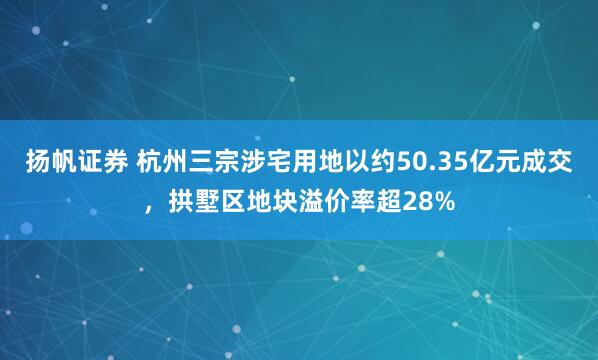 扬帆证券 杭州三宗涉宅用地以约50.35亿元成交，拱墅区地块溢价率超28%