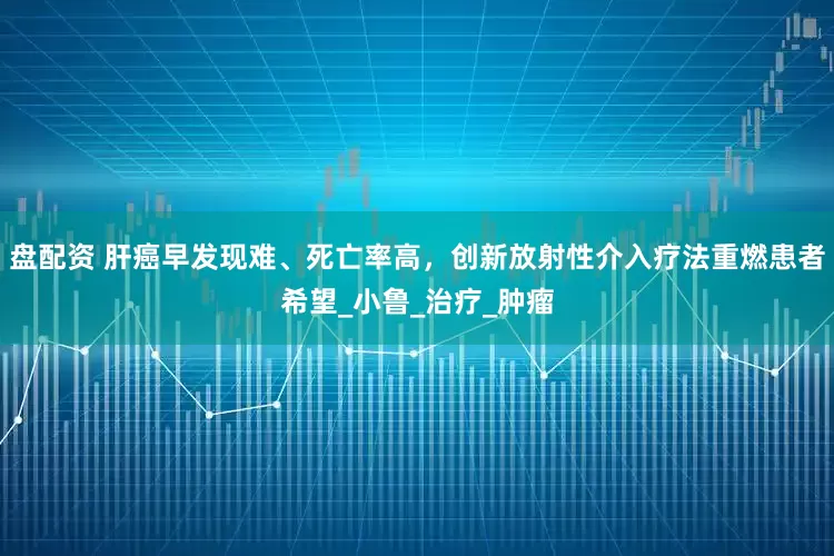 盘配资 肝癌早发现难、死亡率高，创新放射性介入疗法重燃患者希望_小鲁_治疗_肿瘤