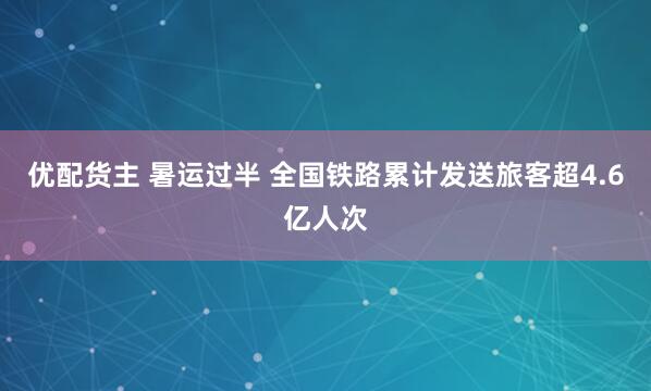 优配货主 暑运过半 全国铁路累计发送旅客超4.6亿人次