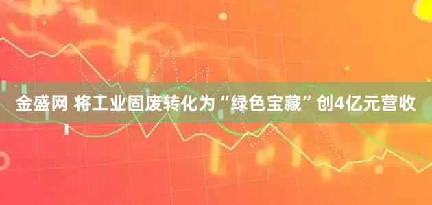 金盛网 将工业固废转化为“绿色宝藏”创4亿元营收