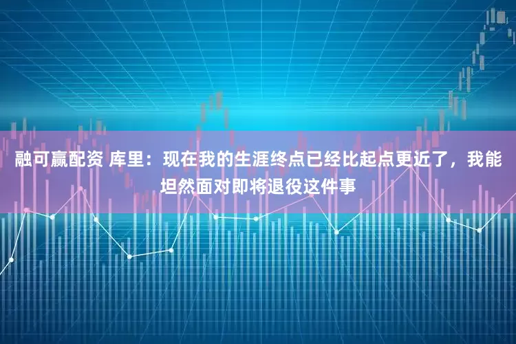 融可赢配资 库里：现在我的生涯终点已经比起点更近了，我能坦然面对即将退役这件事