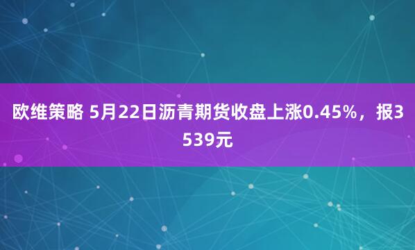 欧维策略 5月22日沥青期货收盘上涨0.45%，报3539元