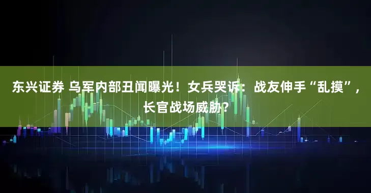 东兴证券 乌军内部丑闻曝光！女兵哭诉：战友伸手“乱摸”，长官战场威胁？