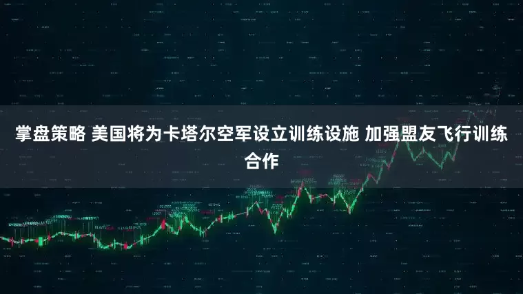 掌盘策略 美国将为卡塔尔空军设立训练设施 加强盟友飞行训练合作