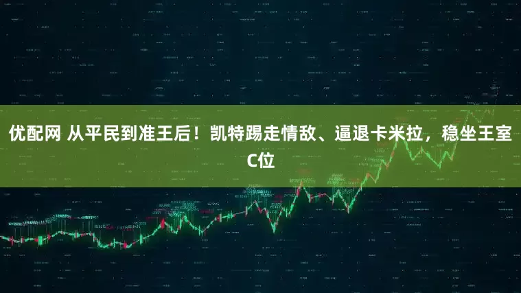 优配网 从平民到准王后！凯特踢走情敌、逼退卡米拉，稳坐王室C位