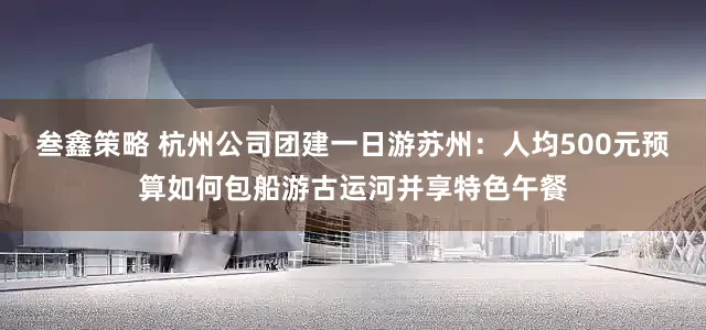 叁鑫策略 杭州公司团建一日游苏州：人均500元预算如何包船游古运河并享特色午餐