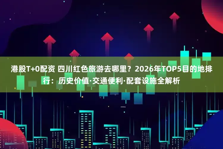 港股T+0配资 四川红色旅游去哪里？2026年TOP5目的地排行：历史价值·交通便利·配套设施全解析